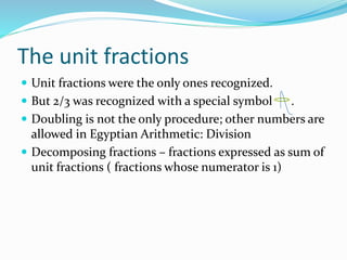 The unit fractions
 Unit fractions were the only ones recognized.
 But 2/3 was recognized with a special symbol .
 Doubling is not the only procedure; other numbers are
allowed in Egyptian Arithmetic: Division
 Decomposing fractions – fractions expressed as sum of
unit fractions ( fractions whose numerator is 1)
 