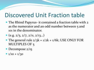 Discovered Unit Fraction table
 The Rhind Papyrus- it contained a fraction table with 2
as the numerator and an odd number between 5 and
101 in the denominator.
 (e.g. 2/5, 2/7, 2/11, 2/13…)
 The general rule 2/3k = 1/2k + 1/6k; USE ONLY FOR
MULTIPLES OF 5
 Decompose 2/15
 1/10 + 1/30
 