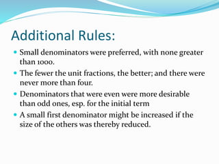 Additional Rules:
 Small denominators were preferred, with none greater
than 1000.
 The fewer the unit fractions, the better; and there were
never more than four.
 Denominators that were even were more desirable
than odd ones, esp. for the initial term
 A small first denominator might be increased if the
size of the others was thereby reduced.
 