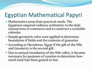 Egyptian Mathematical Papyri
 Mathematics arose from practical needs. The
Egyptians required ordinary arithmetic in the daily
transactions of commerce and to construct a workable
calendar.
 Simple geometric rules were applied to determine
boundaries if fields and the contents of granaries.
 According to Herodotus, Egypt if the gift of the Nile
and Geometry is the second gift.
 Due to annual inundation of the Nile valley, it became
necessary for purposes of taxation to determine how
much land had been gained or lost.
 