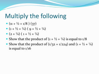 Multiply the following
 (11 + ½ + 1/8 ) (37)
 (1 + ½ + ¼) ( 9 + ½ + ¼)
 (2 + ¼) ( 1 + ½ + ¼)
 Show that the product of (1 + ½ + ¼) is equal to 1/8
 Show that the product of (1/32 + 1/224) and (1 + ½ + ¼)
is equal to 1/16
 