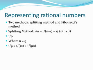Representing rational numbers
 Two methods: Splitting method and Fibonacci’s
method
 Splitting Method: 1/n = 1/(n+1) + 1/ (n(n+1))
 1/9
 Where n = 9
 1/9 = 1/(10) + 1/(90)
 