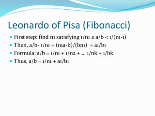 Leonardo of Pisa (Fibonacci)
 First step: find n1 satisfying 1/n1 ≤ a/b < 1/(n1-1)
 Then, a/b- 1/n1 = (n1a-b)/(bn1) = a1/b1
 Formula: a/b = 1/n1 + 1/n2 + … 1/nk + 1/bk
 Thus, a/b = 1/n1 + a1/b1
 