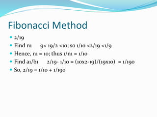 Fibonacci Method
 2/19
 Find n1 9< 19/2 <10; so 1/10 <2/19 <1/9
 Hence, n1 = 10; thus 1/n1 = 1/10
 Find a1/b1 2/19- 1/10 = (10x2-19)/(19x10) = 1/190
 So, 2/19 = 1/10 + 1/190
 