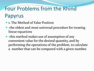 Four Problems from the Rhind
Papyrus
 1. The Method of False Position
 -the oldest and most universal procedure for treating
linear equations
 -this method makes use of assumption of any
convenient value for the desired quantity, and by
performing the operations of the problem, to calculate
a number that can be compared with a given number.
 