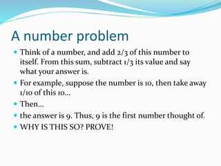A number problem
 Think of a number, and add 2/3 of this number to
itself. From this sum, subtract 1/3 its value and say
what your answer is.
 For example, suppose the number is 10, then take away
1/10 of this 10…
 Then…
 the answer is 9. Thus, 9 is the first number thought of.
 WHY IS THIS SO? PROVE!
 