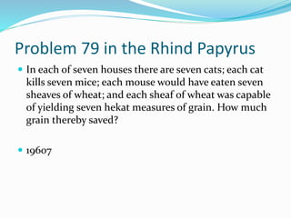 Problem 79 in the Rhind Papyrus
 In each of seven houses there are seven cats; each cat
kills seven mice; each mouse would have eaten seven
sheaves of wheat; and each sheaf of wheat was capable
of yielding seven hekat measures of grain. How much
grain thereby saved?
 19607
 