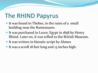 The RHIND Papyrus
 It was found in Thebes, in the ruins of a small
building near the Ramessuem.
 It was purchased in Luxor, Egypt in 1858 by Henry
Rhind. Later on, it was willed to the British Museum.
 It was written in hieratic script by Ahmes
 It was a scroll 18 feet long and 13 inches high.
 