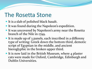 The Rosetta Stone
 It is a slab of polished black basalt.
 It was found during the Napoleon’s expedition.
 It was uncovered by Napoleon’s army near the Rosetta
branch of the Nile in 1799.
 It is made up of 3 panels, each inscribed in a differeny
type of writing: Greek down the bottom third, demotic
script of Egyptian in the middle, and ancient
hieroglyphic in the broken upper third.
 It is now laid in the British Museum, where 4 plaster
cats were made for Oxford, Cambridge, Edinburgh and
Dublin Universities.
 