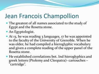 Jean Francois Champollion
 The greatest of all names associated to the study of
Egypt and the Rosetta stone.
 An Egyptologist.
 At 13, he was reading 3 languages, 17 he was appointed
to the faculty of the University of Grenoble. When he
was older, he had compiled a hieroglyphic vocabulary
and given a complete reading of the upper panel of the
Rosetta stone.
 He established correlations bet. Ind hieroglyphics and
greek letters (Ptolemy and Cleopatra)- cartouches –
”cartridge”.
 