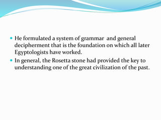  He formulated a system of grammar and general
decipherment that is the foundation on which all later
Egyptologists have worked.
 In general, the Rosetta stone had provided the key to
understanding one of the great civilization of the past.
 
