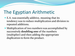The Egyptian Arithmetic
 E.A. was essentially additive, meaning that its
tendency was to reduce multiplication and division to
repeated additions.
 Multiplication of two numbers was accomplished by
successively doubling one of the numbers
(multiplier) and then adding the appropriate
duplication to form the product.
 