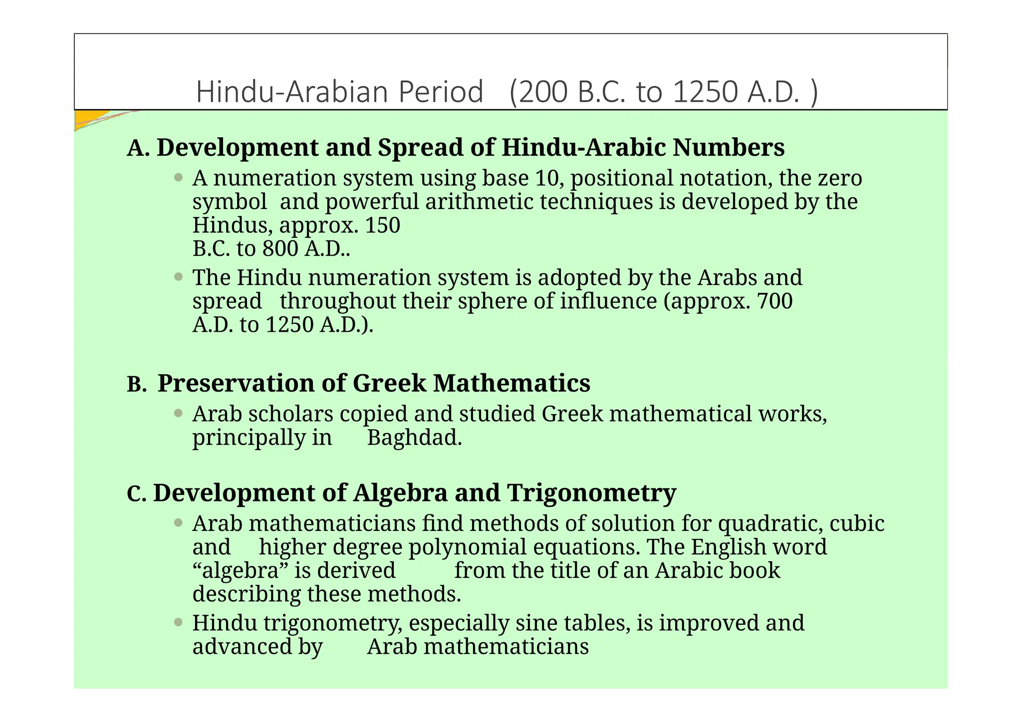 Hindu-Arabian Period (200 B.C. to 1250 A.D. )
A. Development and Spread of Hindu-Arabic Numbers
⚫ A numeration system using base 10, positional notation, the zero
symbol and powerful arithmetic techniques is developed by the
Hindus, approx. 150
B.C. to 800 A.D..
⚫ The Hindu numeration system is adopted by the Arabs and
spread throughout their sphere of influence (approx. 700
A.D. to 1250 A.D.).
B. Preservation of Greek Mathematics
⚫ Arab scholars copied and studied Greek mathematical works,
principally in Baghdad.
C. Development of Algebra and Trigonometry
⚫ Arab mathematicians find methods of solution for quadratic, cubic
and higher degree polynomial equations. The English word
“algebra” is derived from the title of an Arabic book
describing these methods.
⚫ Hindu trigonometry, especially sine tables, is improved and
advanced by Arab mathematicians
 