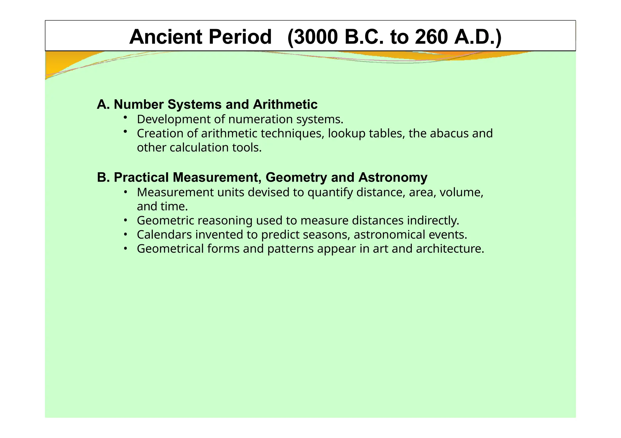 Ancient Period (3000 B.C. to 260 A.D.)
A. Number Systems and Arithmetic
• Development of numeration systems.
• Creation of arithmetic techniques, lookup tables, the abacus and
other calculation tools.
B. Practical Measurement, Geometry and Astronomy
• Measurement units devised to quantify distance, area, volume,
and time.
• Geometric reasoning used to measure distances indirectly.
• Calendars invented to predict seasons, astronomical events.
• Geometrical forms and patterns appear in art and architecture.
 