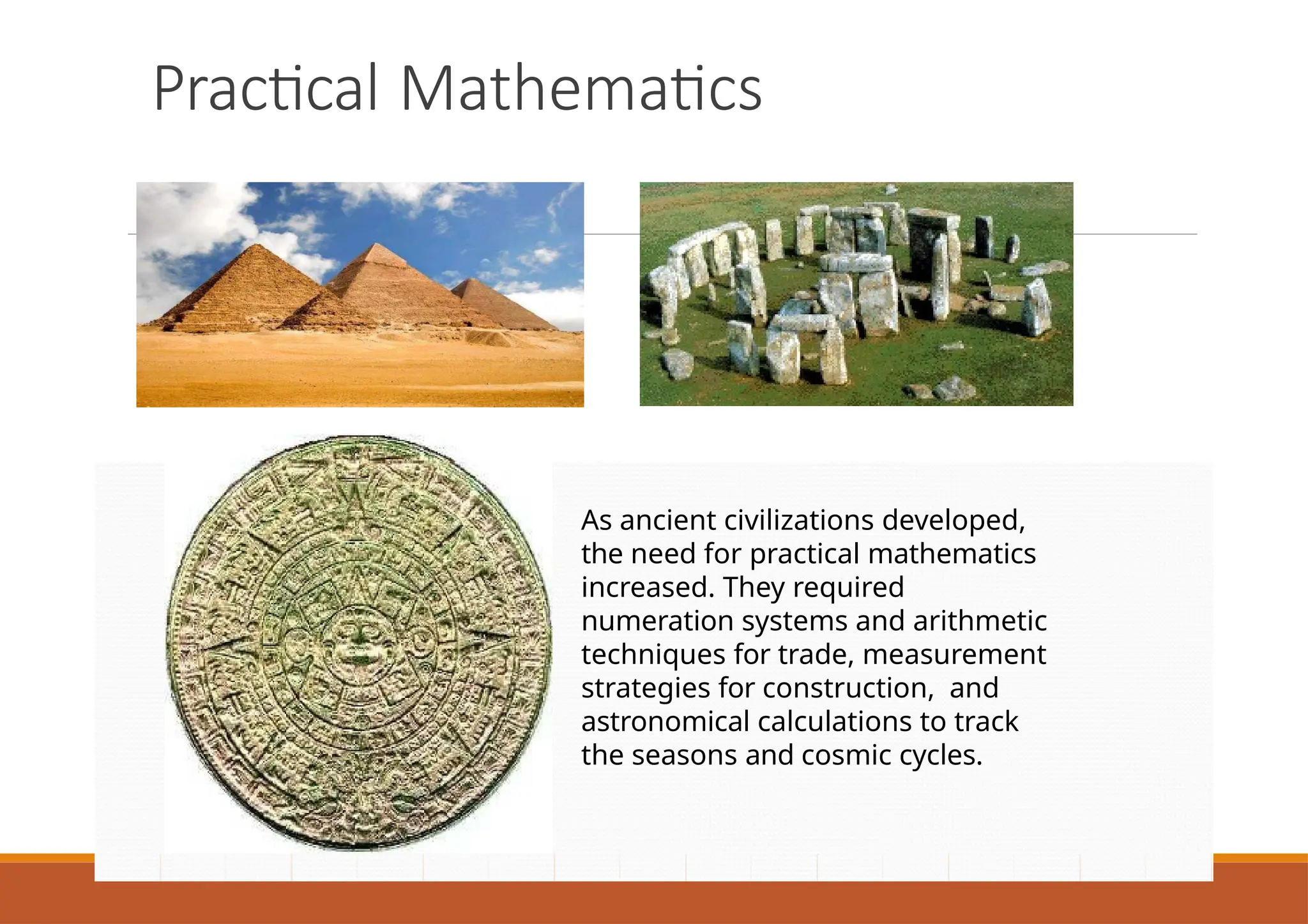 Practical Mathematics
As ancient civilizations developed,
the need for practical mathematics
increased. They required
numeration systems and arithmetic
techniques for trade, measurement
strategies for construction, and
astronomical calculations to track
the seasons and cosmic cycles.
 