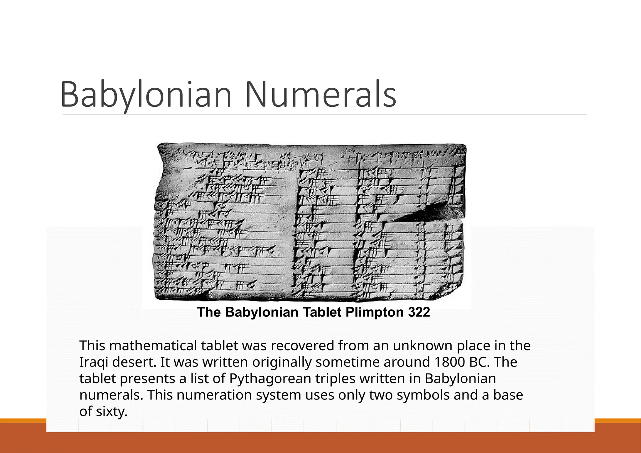 Babylonian Numerals
The Babylonian Tablet Plimpton 322
This mathematical tablet was recovered from an unknown place in the
Iraqi desert. It was written originally sometime around 1800 BC. The
tablet presents a list of Pythagorean triples written in Babylonian
numerals. This numeration system uses only two symbols and a base
of sixty.
 
