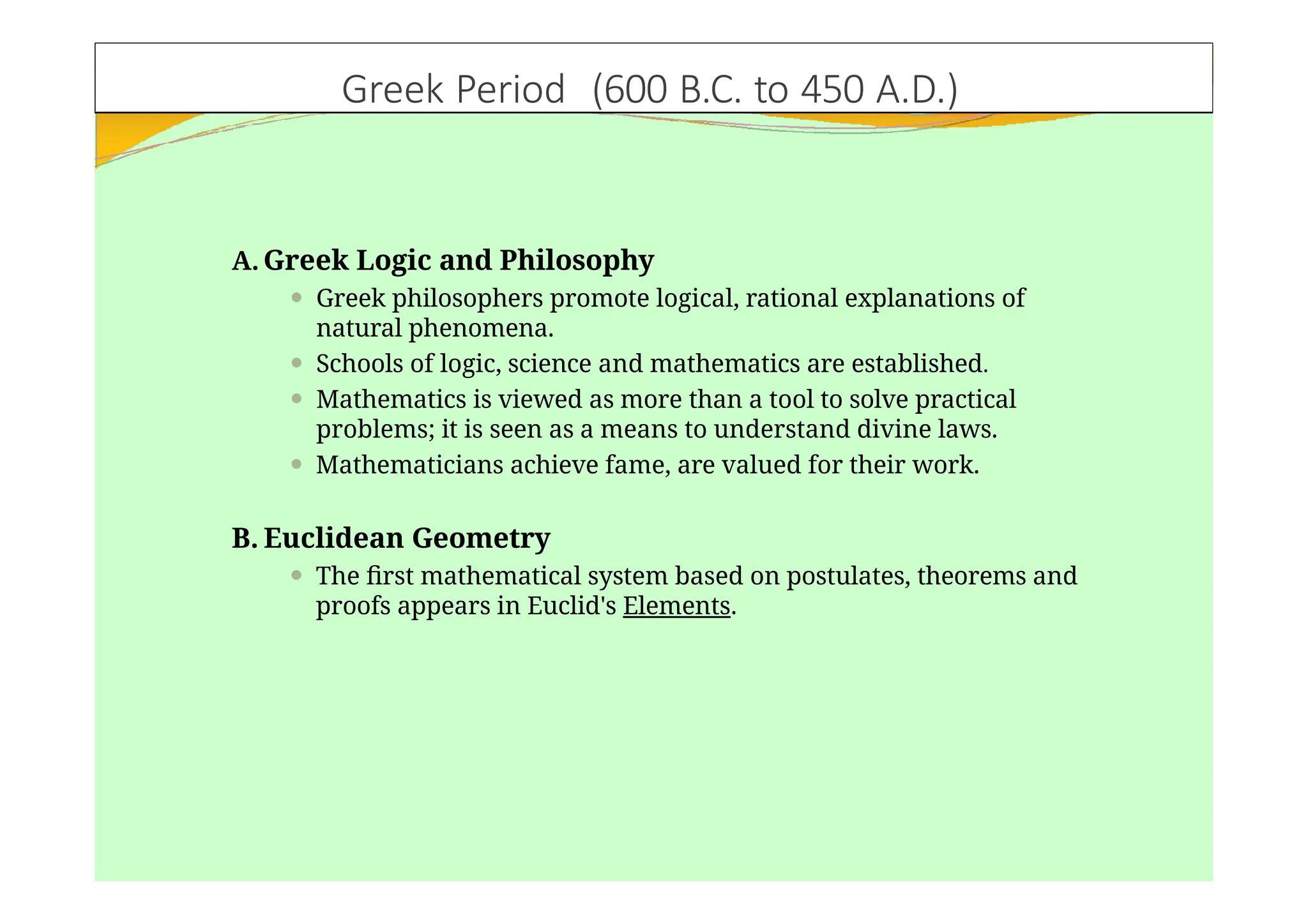 Greek Period (600 B.C. to 450 A.D.)
A. Greek Logic and Philosophy
⚫ Greek philosophers promote logical, rational explanations of
natural phenomena.
⚫ Schools of logic, science and mathematics are established.
⚫ Mathematics is viewed as more than a tool to solve practical
problems; it is seen as a means to understand divine laws.
⚫ Mathematicians achieve fame, are valued for their work.
B. Euclidean Geometry
⚫ The first mathematical system based on postulates, theorems and
proofs appears in Euclid's Elements.
 