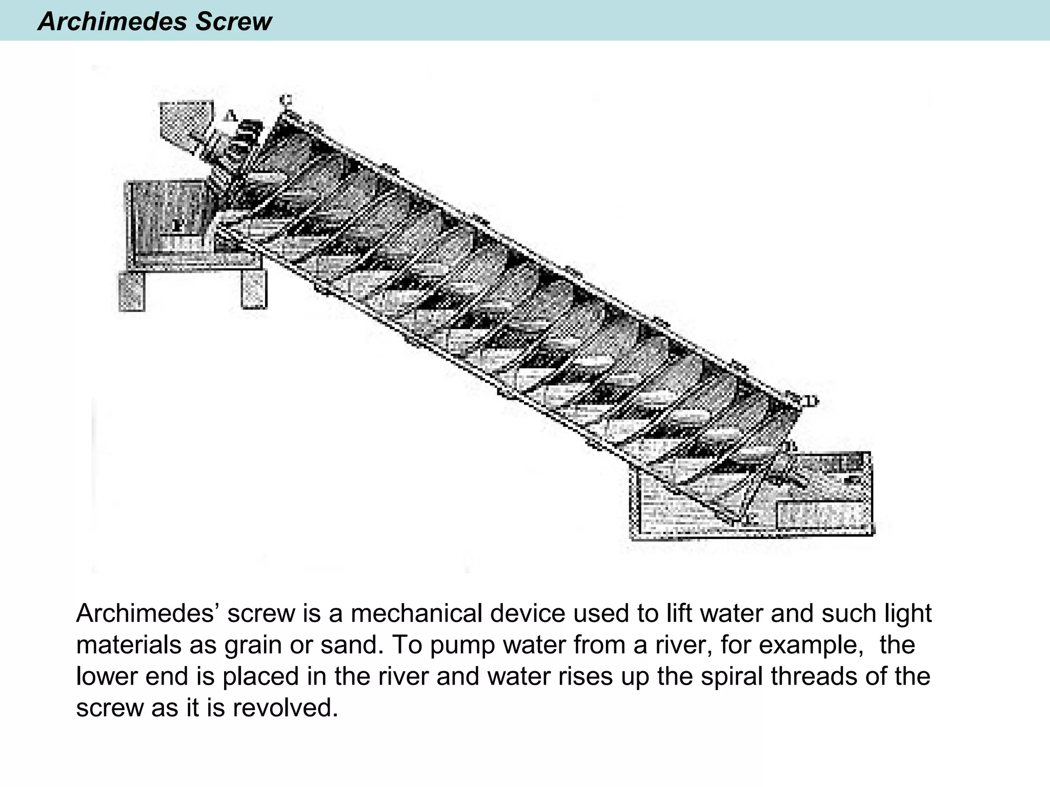 Archimedes Screw
Archimedes’ screw is a mechanical device used to lift water and such light
materials as grain or sand. To pump water from a river, for example, the
lower end is placed in the river and water rises up the spiral threads of the
screw as it is revolved.
 