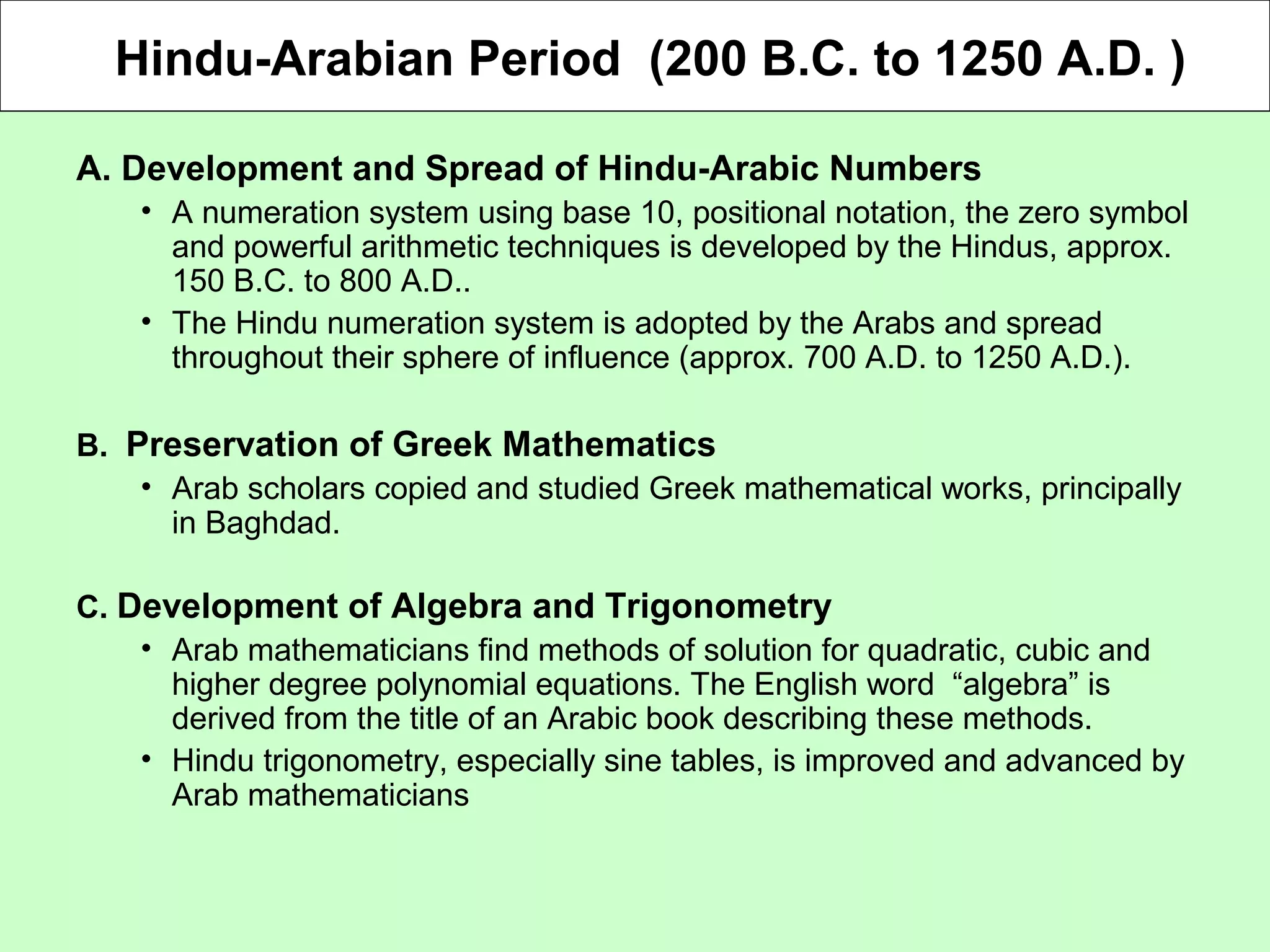 Hindu-Arabian Period (200 B.C. to 1250 A.D. )
A. Development and Spread of Hindu-Arabic Numbers
• A numeration system using base 10, positional notation, the zero symbol
and powerful arithmetic techniques is developed by the Hindus, approx.
150 B.C. to 800 A.D..
• The Hindu numeration system is adopted by the Arabs and spread
throughout their sphere of influence (approx. 700 A.D. to 1250 A.D.).
B. Preservation of Greek Mathematics
• Arab scholars copied and studied Greek mathematical works, principally
in Baghdad.
C. Development of Algebra and Trigonometry
• Arab mathematicians find methods of solution for quadratic, cubic and
higher degree polynomial equations. The English word “algebra” is
derived from the title of an Arabic book describing these methods.
• Hindu trigonometry, especially sine tables, is improved and advanced by
Arab mathematicians
 