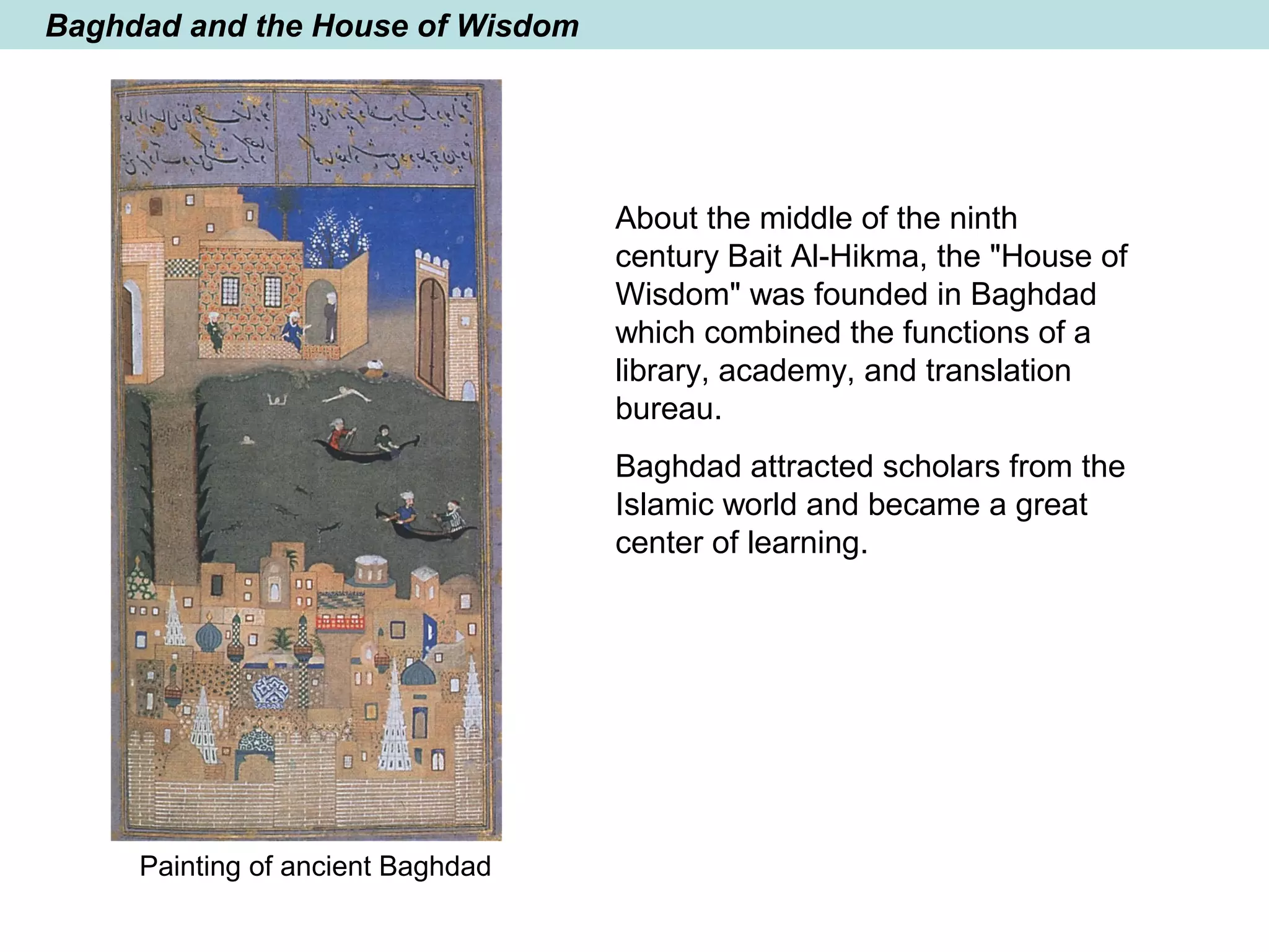 Baghdad and the House of Wisdom
About the middle of the ninth
century Bait Al-Hikma, the "House of
Wisdom" was founded in Baghdad
which combined the functions of a
library, academy, and translation
bureau.
Baghdad attracted scholars from the
Islamic world and became a great
center of learning.
Painting of ancient Baghdad
 