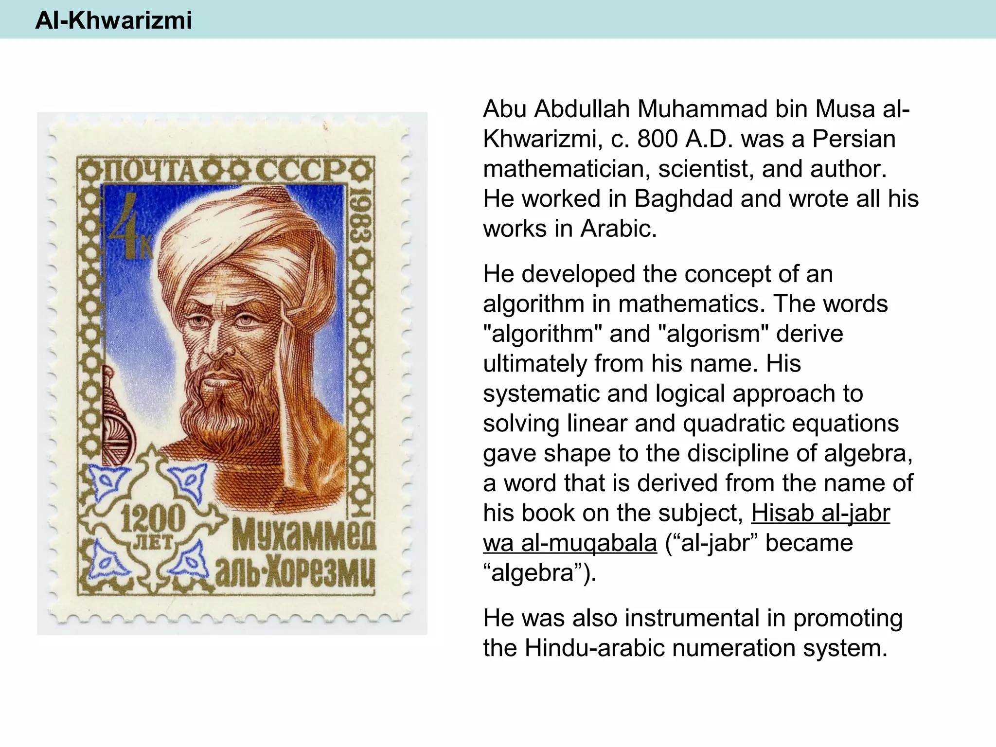 Al-Khwarizmi
Abu Abdullah Muhammad bin Musa al-
Khwarizmi, c. 800 A.D. was a Persian
mathematician, scientist, and author.
He worked in Baghdad and wrote all his
works in Arabic.
He developed the concept of an
algorithm in mathematics. The words
"algorithm" and "algorism" derive
ultimately from his name. His
systematic and logical approach to
solving linear and quadratic equations
gave shape to the discipline of algebra,
a word that is derived from the name of
his book on the subject, Hisab al-jabr
wa al-muqabala (“al-jabr” became
“algebra”).
He was also instrumental in promoting
the Hindu-arabic numeration system.
 