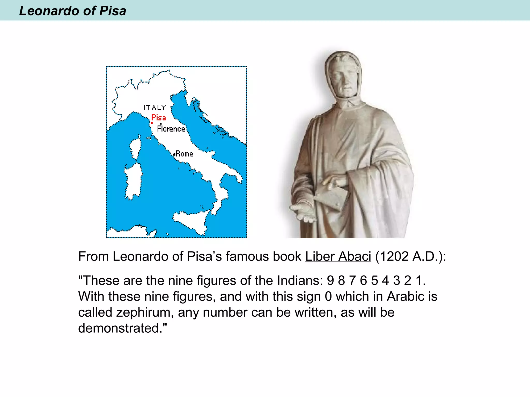 Leonardo of Pisa
From Leonardo of Pisa’s famous book Liber Abaci (1202 A.D.):
"These are the nine figures of the Indians: 9 8 7 6 5 4 3 2 1.
With these nine figures, and with this sign 0 which in Arabic is
called zephirum, any number can be written, as will be
demonstrated."
 