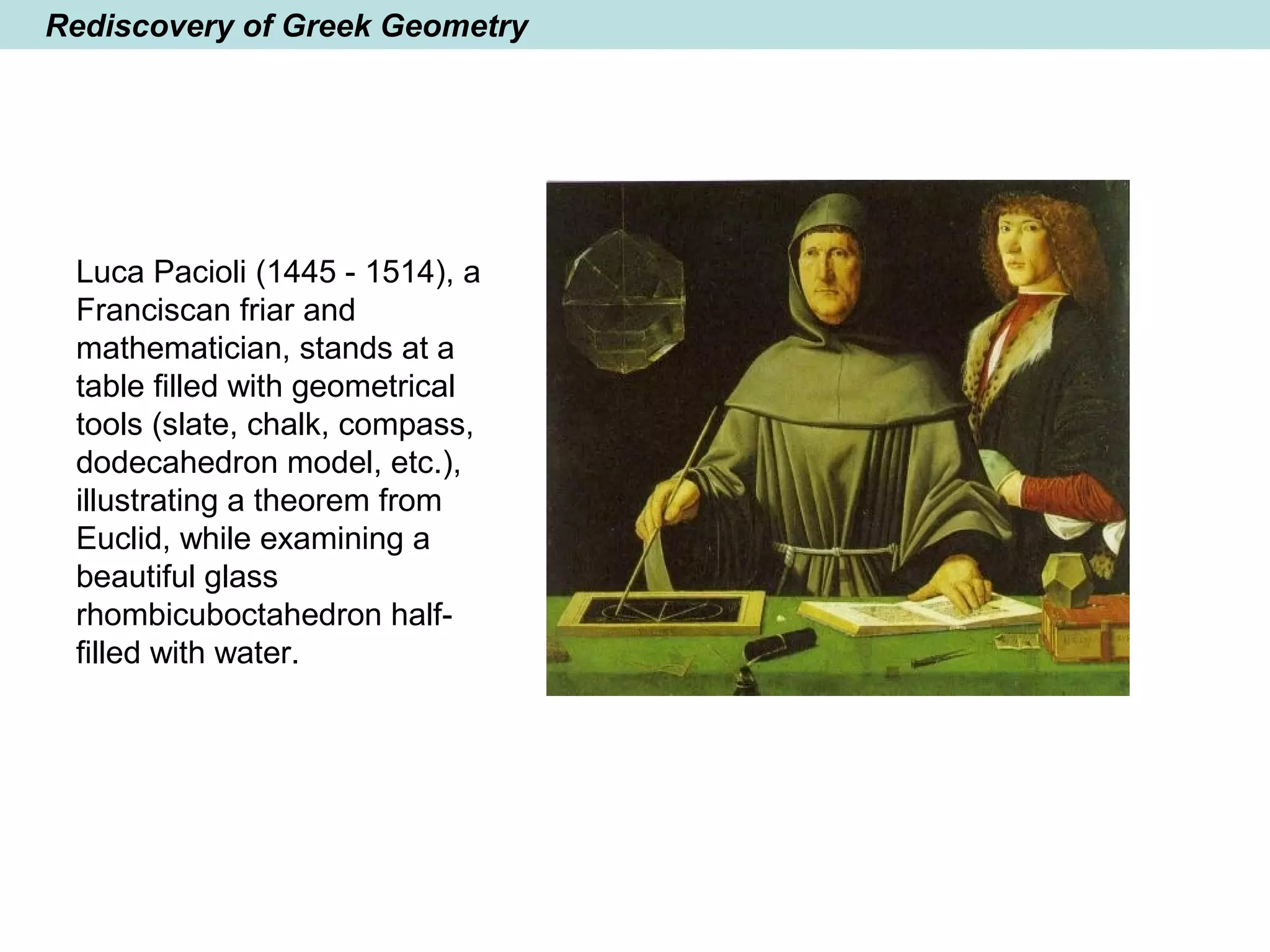 Rediscovery of Greek Geometry
Luca Pacioli (1445 - 1514), a
Franciscan friar and
mathematician, stands at a
table filled with geometrical
tools (slate, chalk, compass,
dodecahedron model, etc.),
illustrating a theorem from
Euclid, while examining a
beautiful glass
rhombicuboctahedron half-
filled with water.
 