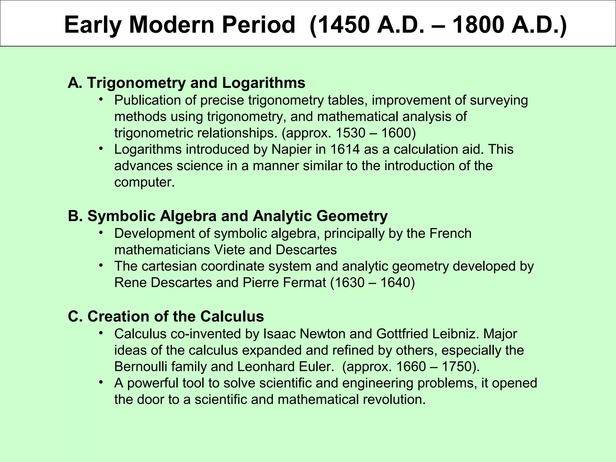 Early Modern Period (1450 A.D. – 1800 A.D.)
A. Trigonometry and Logarithms
• Publication of precise trigonometry tables, improvement of surveying
methods using trigonometry, and mathematical analysis of
trigonometric relationships. (approx. 1530 – 1600)
• Logarithms introduced by Napier in 1614 as a calculation aid. This
advances science in a manner similar to the introduction of the
computer.
B. Symbolic Algebra and Analytic Geometry
• Development of symbolic algebra, principally by the French
mathematicians Viete and Descartes
• The cartesian coordinate system and analytic geometry developed by
Rene Descartes and Pierre Fermat (1630 – 1640)
C. Creation of the Calculus
• Calculus co-invented by Isaac Newton and Gottfried Leibniz. Major
ideas of the calculus expanded and refined by others, especially the
Bernoulli family and Leonhard Euler. (approx. 1660 – 1750).
• A powerful tool to solve scientific and engineering problems, it opened
the door to a scientific and mathematical revolution.
 