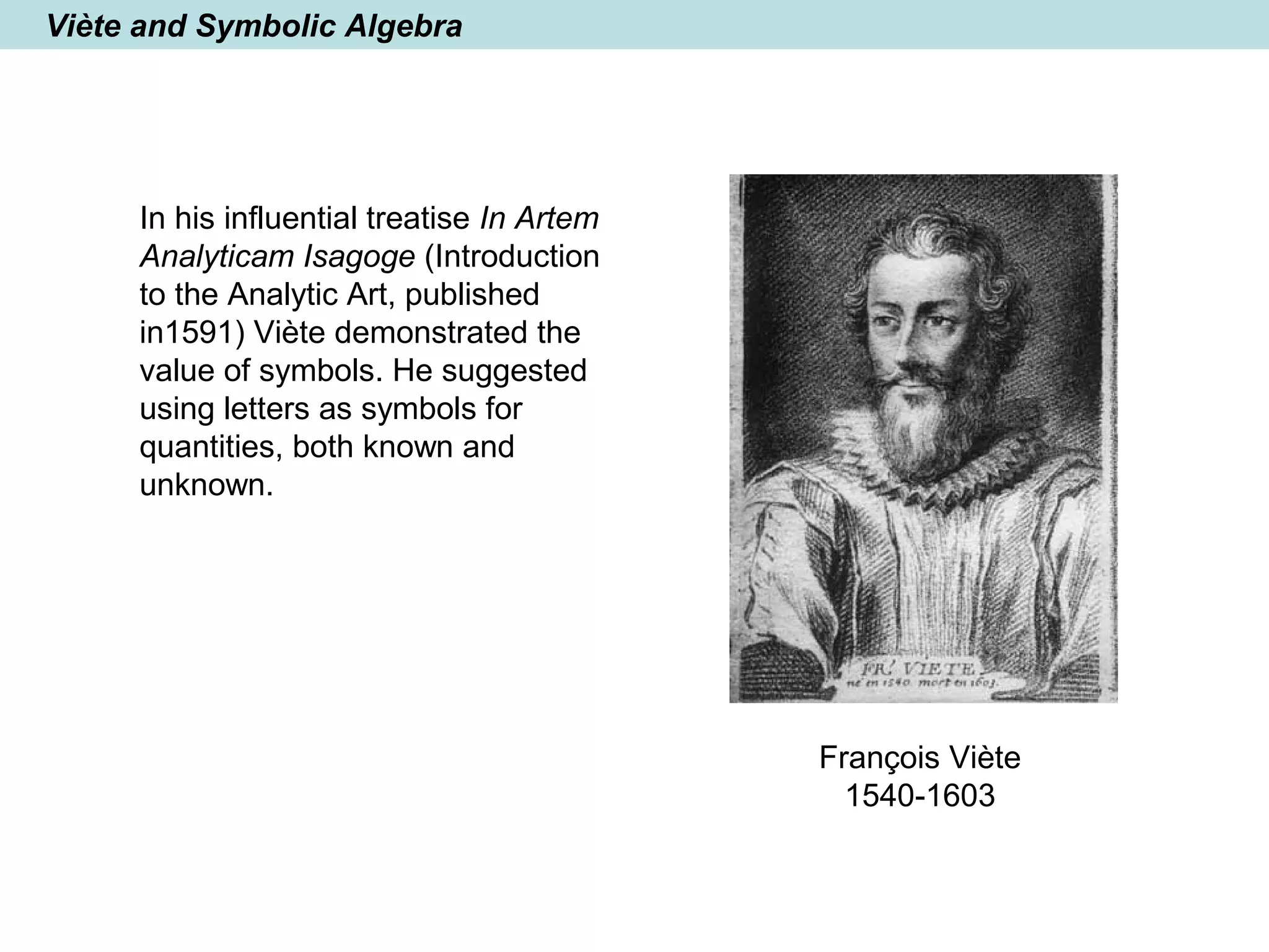 Viète and Symbolic Algebra
In his influential treatise In Artem
Analyticam Isagoge (Introduction
to the Analytic Art, published
in1591) Viète demonstrated the
value of symbols. He suggested
using letters as symbols for
quantities, both known and
unknown.
François Viète
1540-1603
 