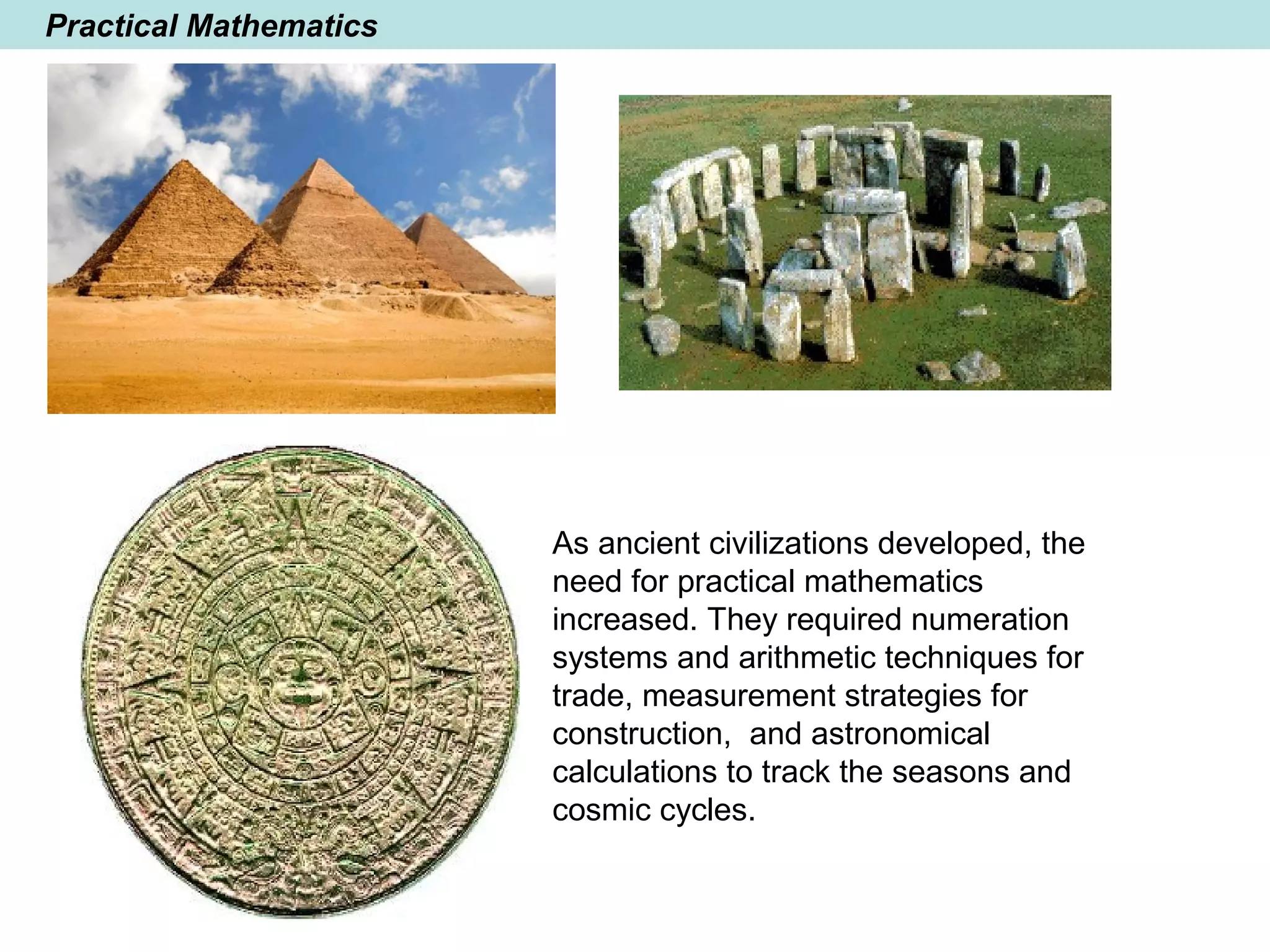 Practical Mathematics
As ancient civilizations developed, the
need for practical mathematics
increased. They required numeration
systems and arithmetic techniques for
trade, measurement strategies for
construction, and astronomical
calculations to track the seasons and
cosmic cycles.
 