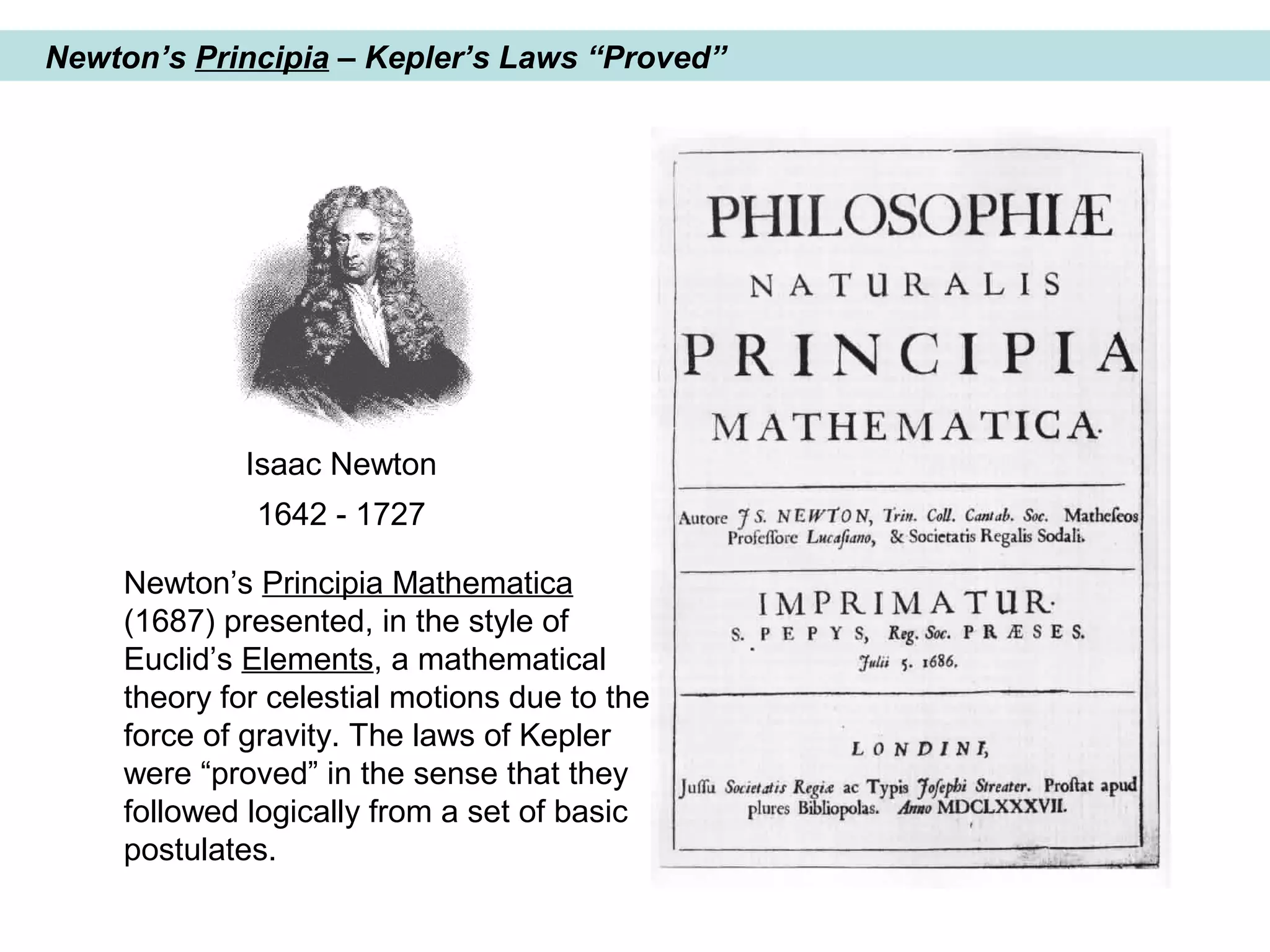 Newton’s Principia – Kepler’s Laws “Proved”
Isaac Newton
1642 - 1727
Newton’s Principia Mathematica
(1687) presented, in the style of
Euclid’s Elements, a mathematical
theory for celestial motions due to the
force of gravity. The laws of Kepler
were “proved” in the sense that they
followed logically from a set of basic
postulates.
 