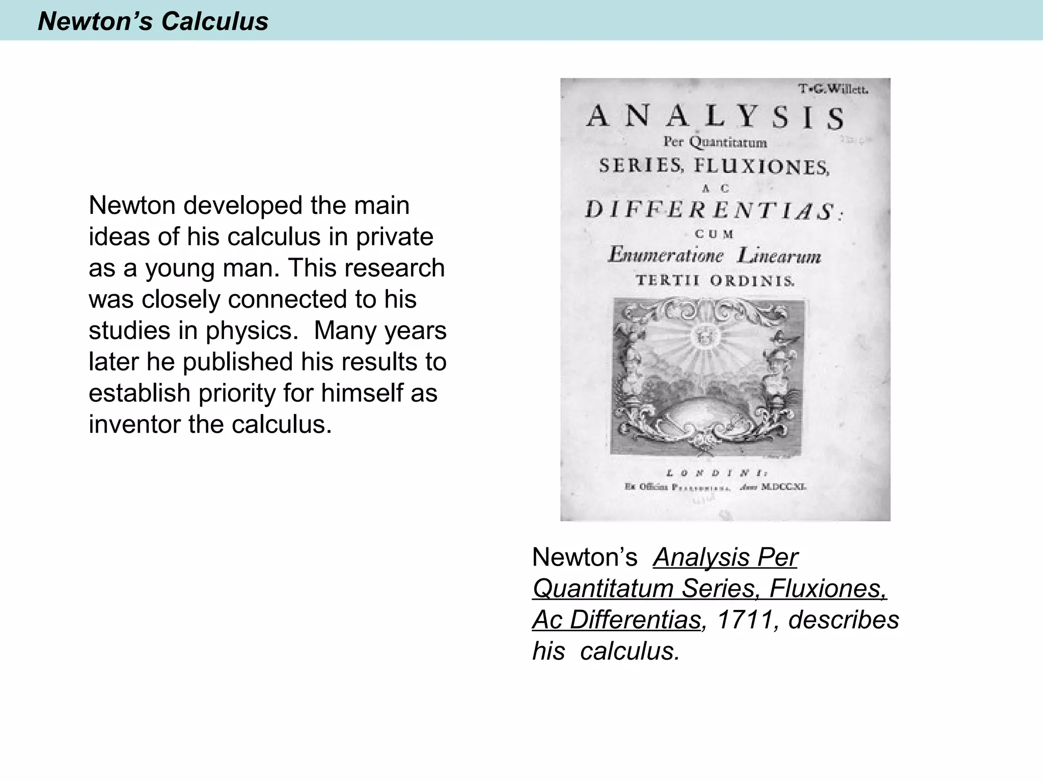 Newton’s Calculus
Newton developed the main
ideas of his calculus in private
as a young man. This research
was closely connected to his
studies in physics. Many years
later he published his results to
establish priority for himself as
inventor the calculus.
Newton’s Analysis Per
Quantitatum Series, Fluxiones,
Ac Differentias, 1711, describes
his calculus.
 