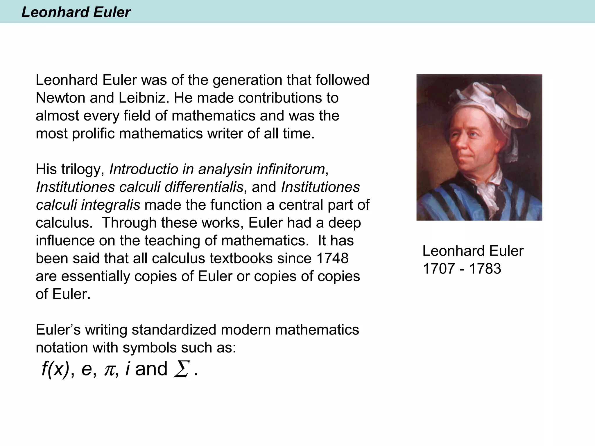 Leonhard Euler
Leonhard Euler was of the generation that followed
Newton and Leibniz. He made contributions to
almost every field of mathematics and was the
most prolific mathematics writer of all time.
His trilogy, Introductio in analysin infinitorum,
Institutiones calculi differentialis, and Institutiones
calculi integralis made the function a central part of
calculus. Through these works, Euler had a deep
influence on the teaching of mathematics. It has
been said that all calculus textbooks since 1748
are essentially copies of Euler or copies of copies
of Euler.
Euler’s writing standardized modern mathematics
notation with symbols such as:
f(x), e, π, i and ∑ .
Leonhard Euler
1707 - 1783
 