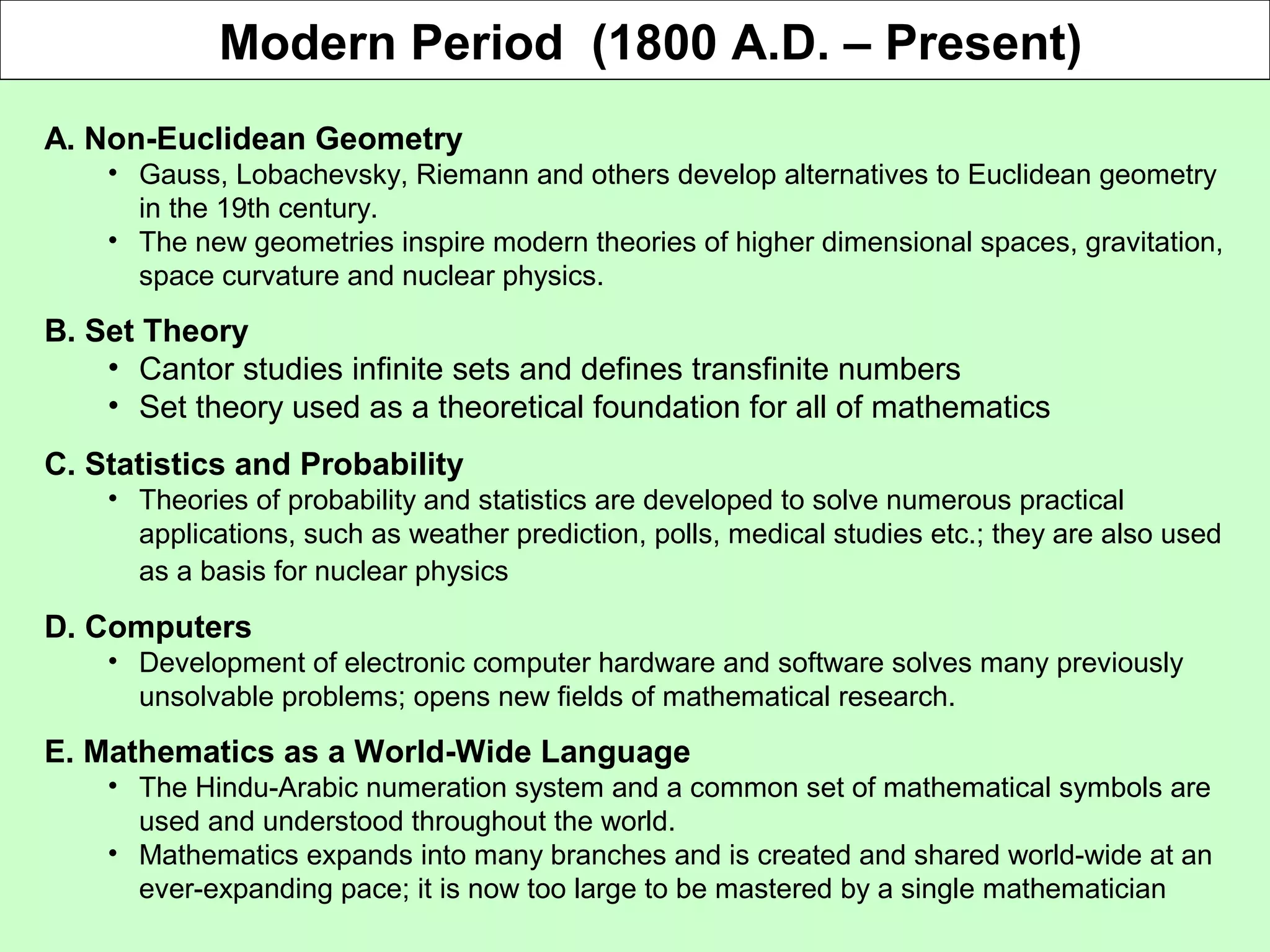 Modern Period (1800 A.D. – Present)
A. Non-Euclidean Geometry
• Gauss, Lobachevsky, Riemann and others develop alternatives to Euclidean geometry
in the 19th century.
• The new geometries inspire modern theories of higher dimensional spaces, gravitation,
space curvature and nuclear physics.
B. Set Theory
• Cantor studies infinite sets and defines transfinite numbers
• Set theory used as a theoretical foundation for all of mathematics
C. Statistics and Probability
• Theories of probability and statistics are developed to solve numerous practical
applications, such as weather prediction, polls, medical studies etc.; they are also used
as a basis for nuclear physics
D. Computers
• Development of electronic computer hardware and software solves many previously
unsolvable problems; opens new fields of mathematical research.
E. Mathematics as a World-Wide Language
• The Hindu-Arabic numeration system and a common set of mathematical symbols are
used and understood throughout the world.
• Mathematics expands into many branches and is created and shared world-wide at an
ever-expanding pace; it is now too large to be mastered by a single mathematician
 