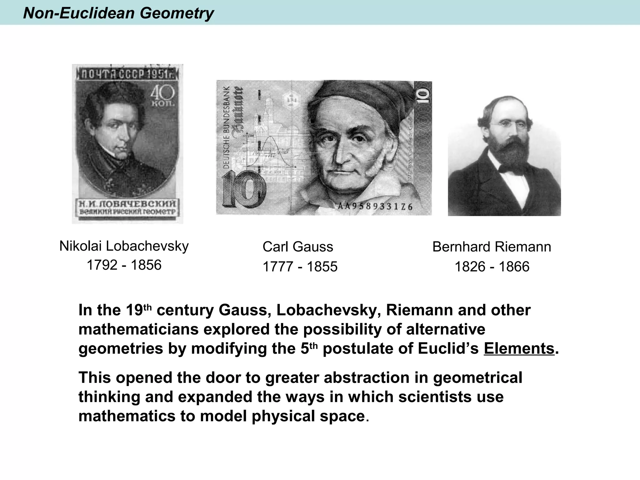 Non-Euclidean Geometry
In the 19th
century Gauss, Lobachevsky, Riemann and other
mathematicians explored the possibility of alternative
geometries by modifying the 5th
postulate of Euclid’s Elements.
This opened the door to greater abstraction in geometrical
thinking and expanded the ways in which scientists use
mathematics to model physical space.
Bernhard Riemann
1826 - 1866
Nikolai Lobachevsky
1792 - 1856
Carl Gauss
1777 - 1855
 