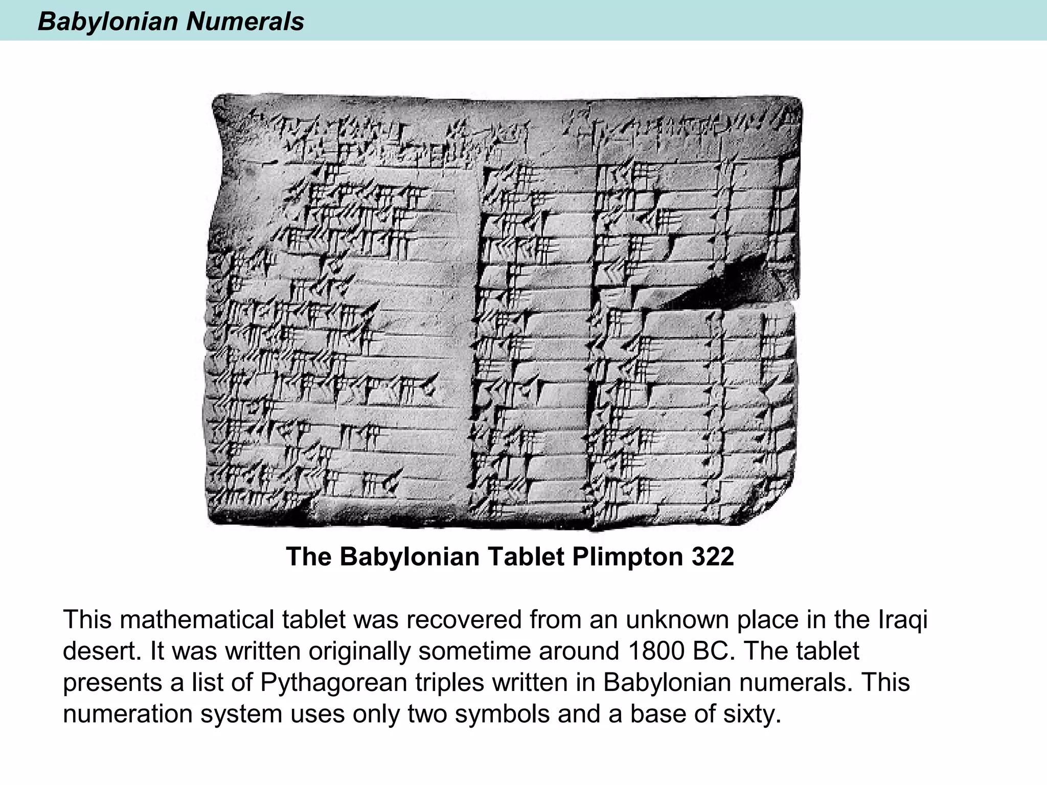 Babylonian Numerals
The Babylonian Tablet Plimpton 322
This mathematical tablet was recovered from an unknown place in the Iraqi
desert. It was written originally sometime around 1800 BC. The tablet
presents a list of Pythagorean triples written in Babylonian numerals. This
numeration system uses only two symbols and a base of sixty.
 