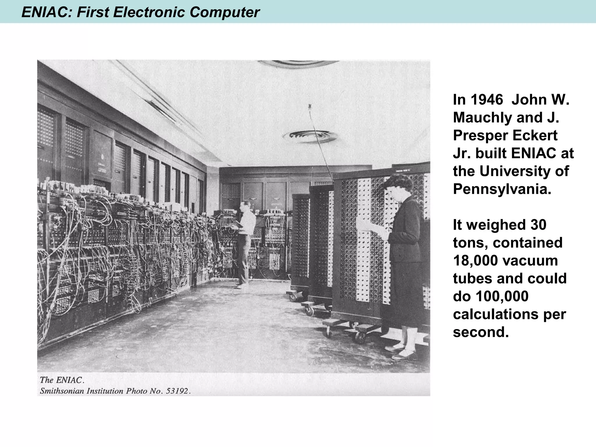 ENIAC: First Electronic Computer
In 1946 John W.
Mauchly and J.
Presper Eckert
Jr. built ENIAC at
the University of
Pennsylvania.
It weighed 30
tons, contained
18,000 vacuum
tubes and could
do 100,000
calculations per
second.
 
