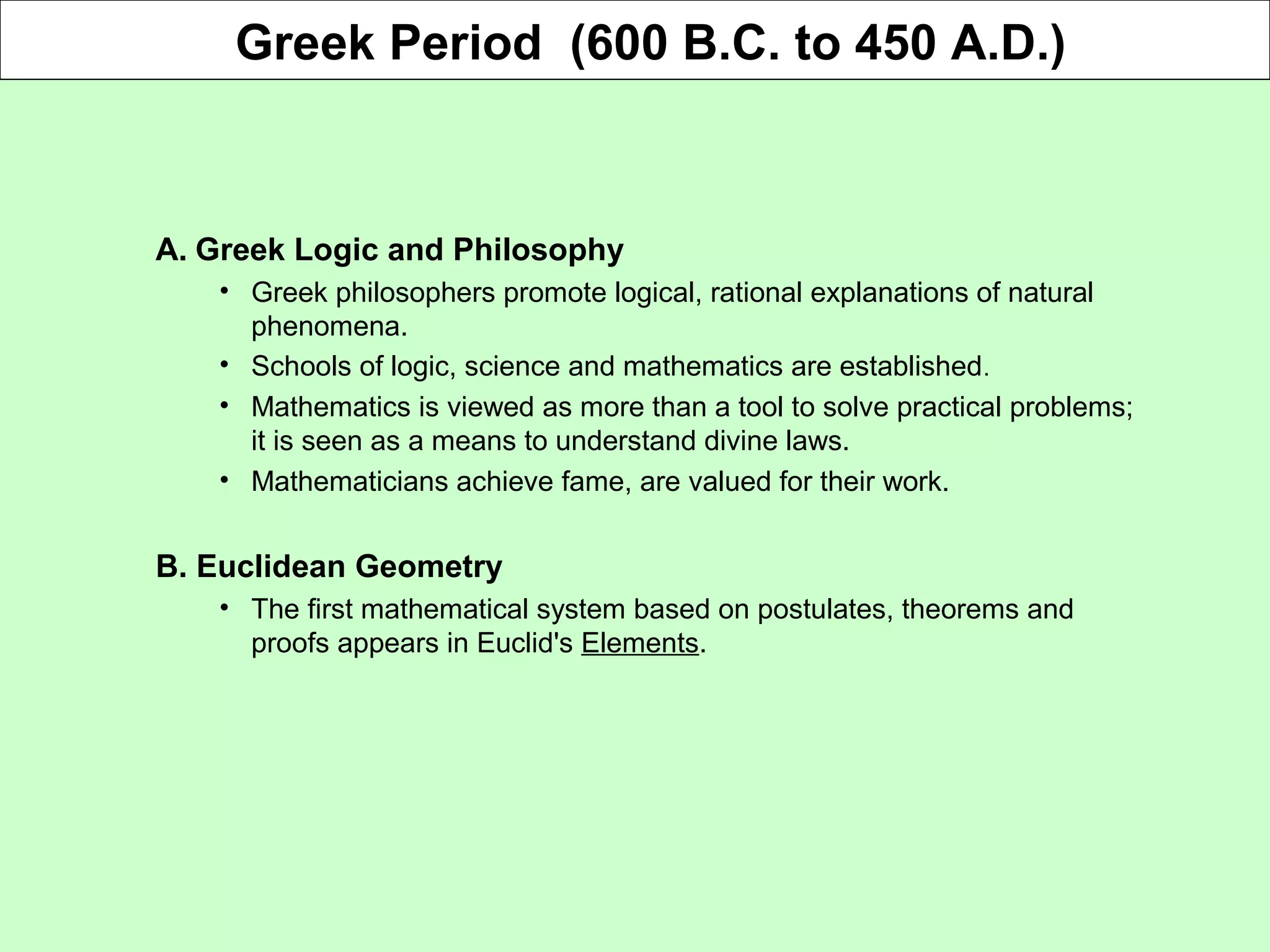 A. Greek Logic and Philosophy
• Greek philosophers promote logical, rational explanations of natural
phenomena.
• Schools of logic, science and mathematics are established.
• Mathematics is viewed as more than a tool to solve practical problems;
it is seen as a means to understand divine laws.
• Mathematicians achieve fame, are valued for their work.
B. Euclidean Geometry
• The first mathematical system based on postulates, theorems and
proofs appears in Euclid's Elements.
Greek Period (600 B.C. to 450 A.D.)
 