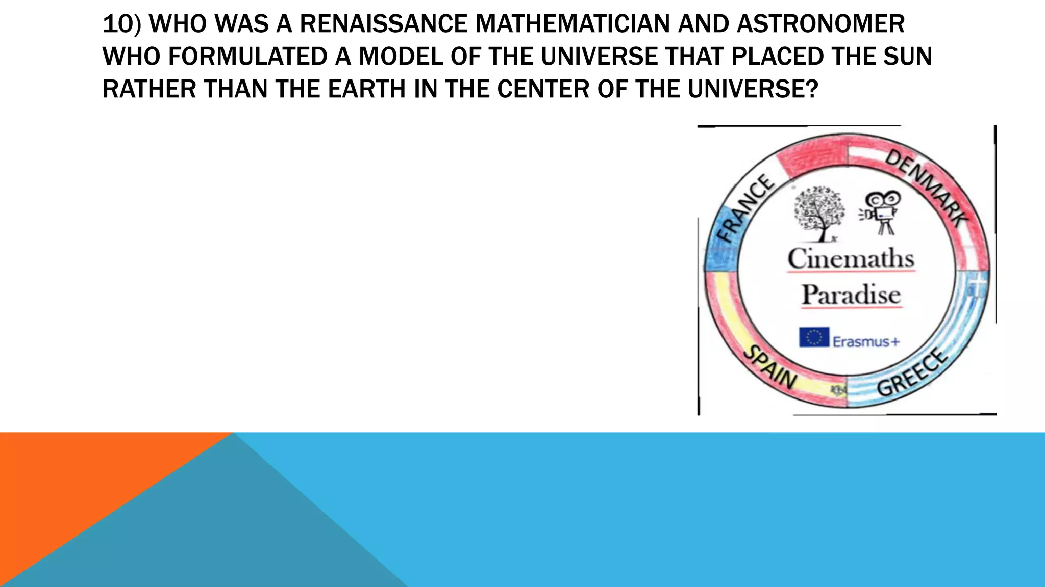 10) WHO WAS A RENAISSANCE MATHEMATICIAN AND ASTRONOMER
WHO FORMULATED A MODEL OF THE UNIVERSE THAT PLACED THE SUN
RATHER THAN THE EARTH IN THE CENTER OF THE UNIVERSE?