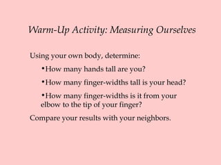 Warm-Up Activity: Measuring Ourselves
Using your own body, determine:
•How many hands tall are you?
•How many finger-widths tall is your head?
•How many finger-widths is it from your
elbow to the tip of your finger?
Compare your results with your neighbors.
 