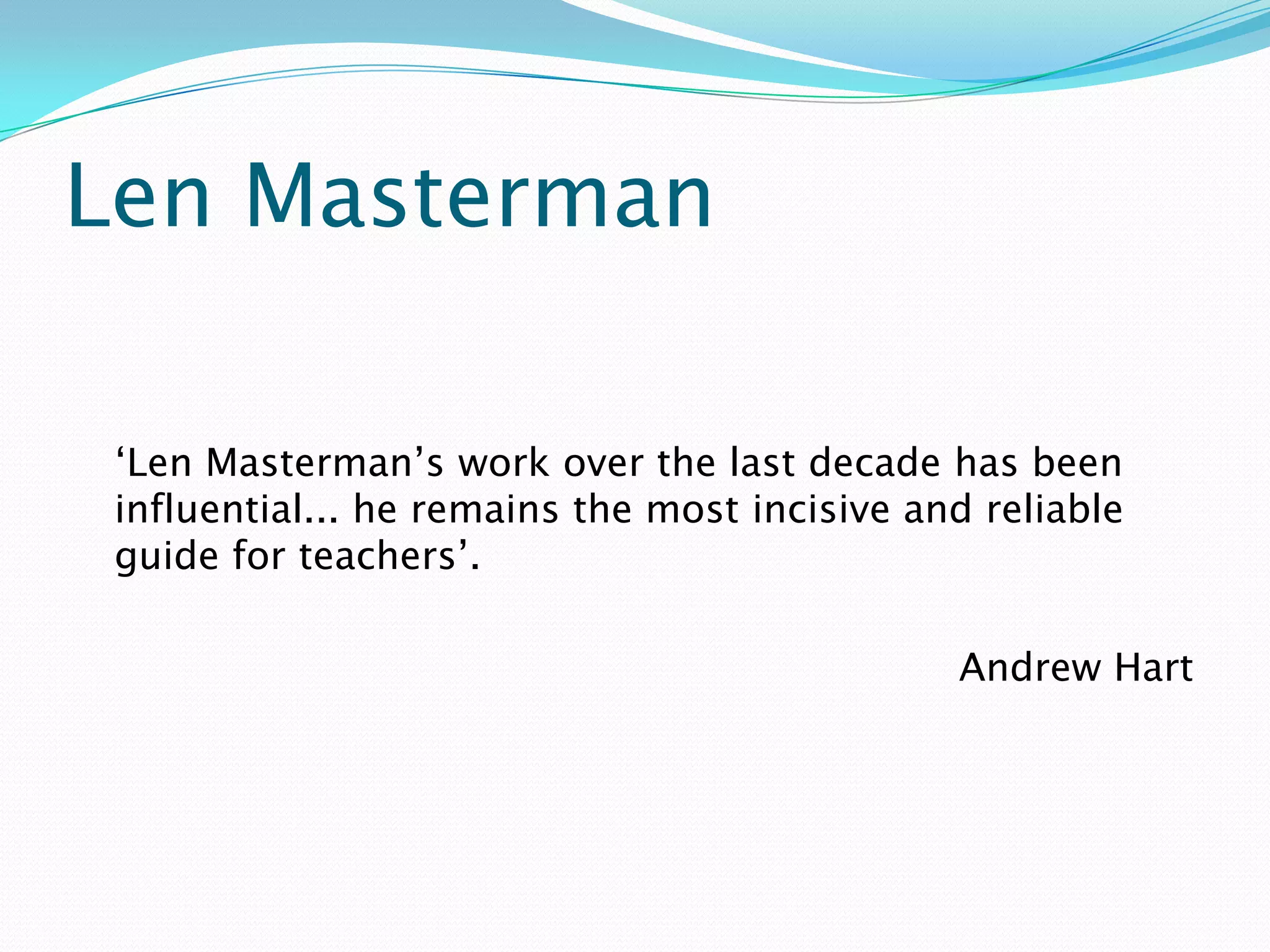 Len Masterman

 ‘Len Masterman’s work over the last decade has been
 influential... he remains the most incisive and reliable
 guide for teachers’.

                                               Andrew Hart
 