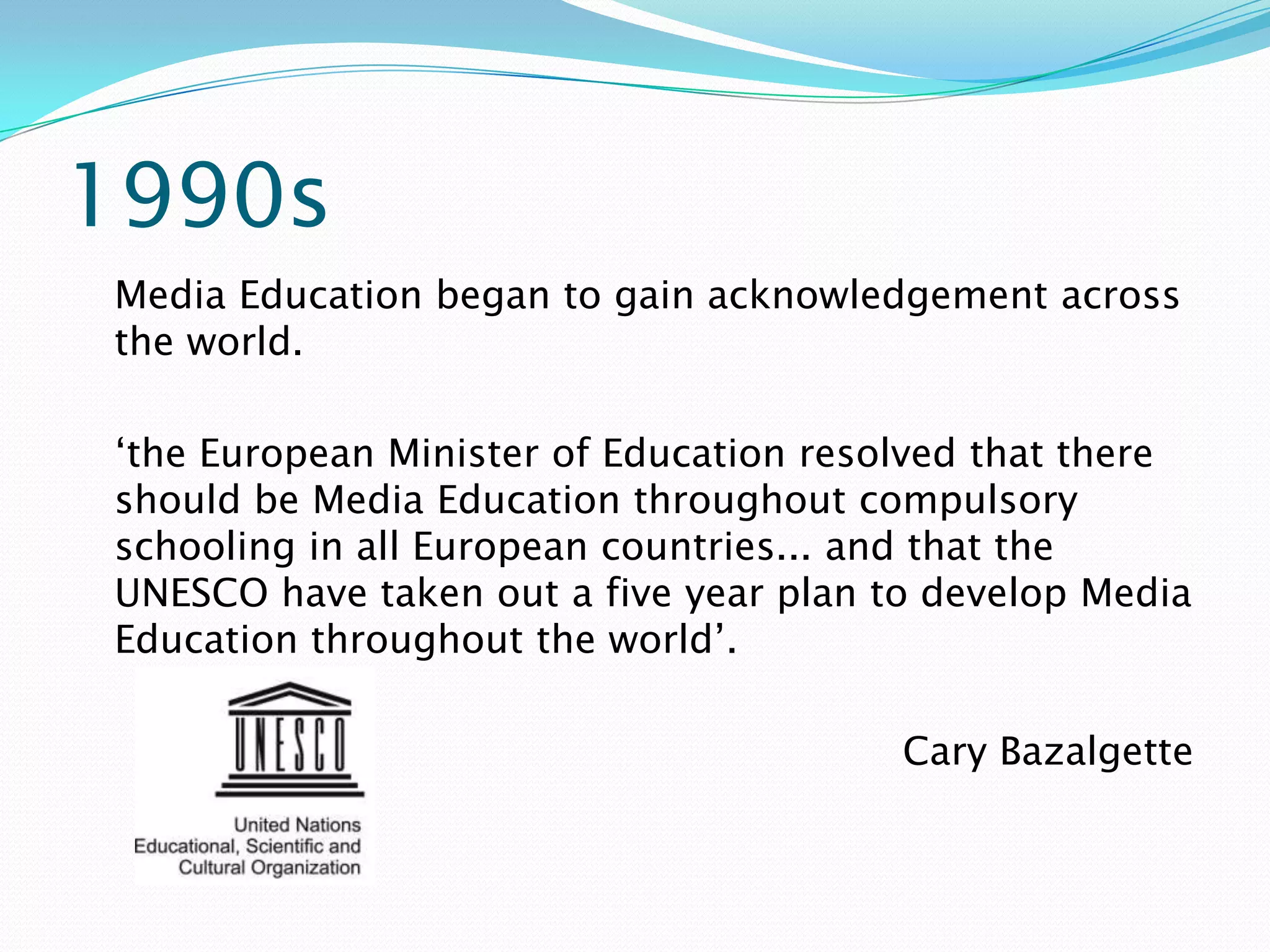 1990s
Media Education began to gain acknowledgement across
the world.

‘the European Minister of Education resolved that there
should be Media Education throughout compulsory
schooling in all European countries... and that the
UNESCO have taken out a five year plan to develop Media
Education throughout the world’.

                                        Cary Bazalgette
 