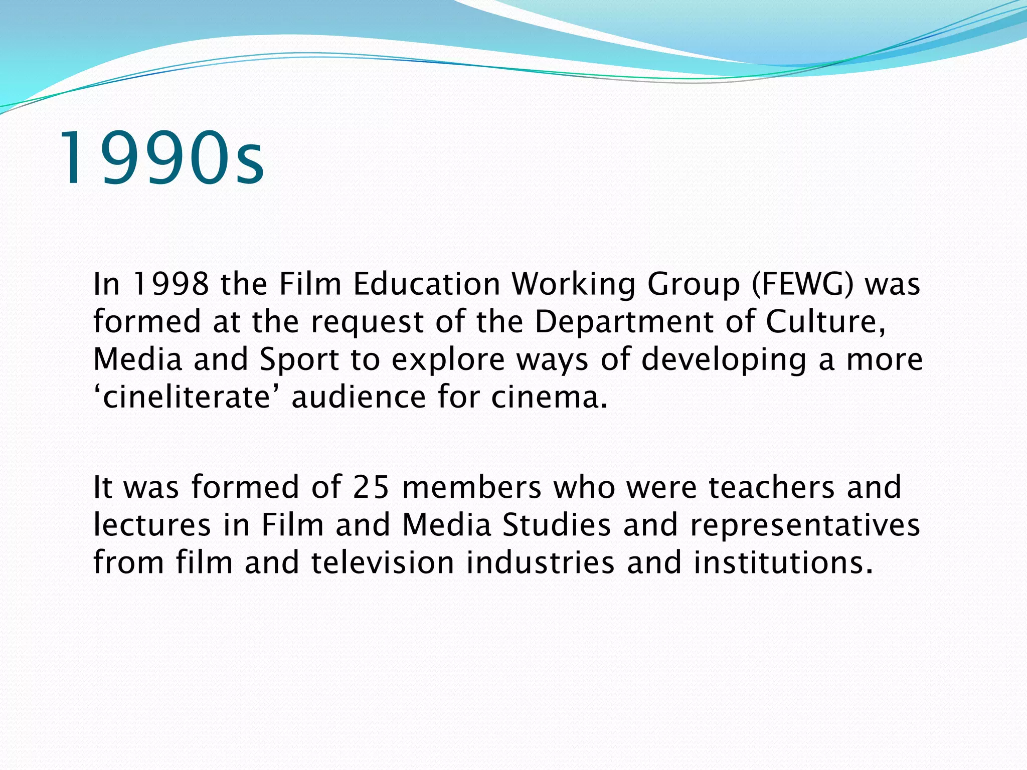 1990s
In 1998 the Film Education Working Group (FEWG) was
formed at the request of the Department of Culture,
Media and Sport to explore ways of developing a more
‘cineliterate’ audience for cinema.

It was formed of 25 members who were teachers and
lectures in Film and Media Studies and representatives
from film and television industries and institutions.
 