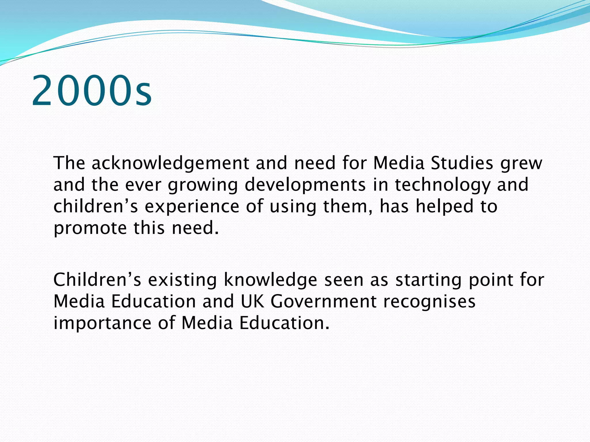 2000s
The acknowledgement and need for Media Studies grew
and the ever growing developments in technology and
children’s experience of using them, has helped to
promote this need.

Children’s existing knowledge seen as starting point for
Media Education and UK Government recognises
importance of Media Education.
 