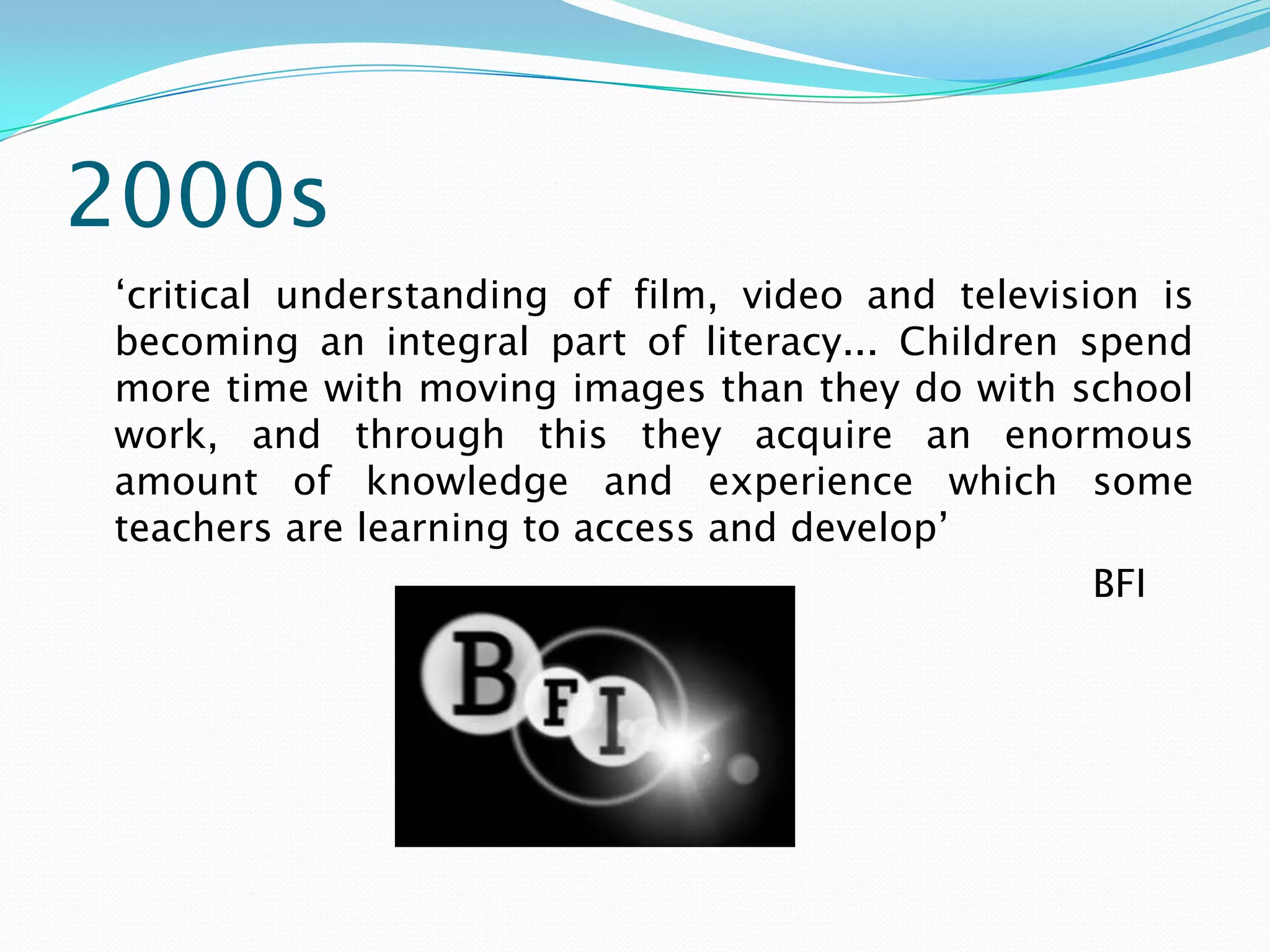 2000s
‘critical understanding of film, video and television is
becoming an integral part of literacy... Children spend
more time with moving images than they do with school
work, and through this they acquire an enormous
amount of knowledge and experience which some
teachers are learning to access and develop’
                                                   BFI
 