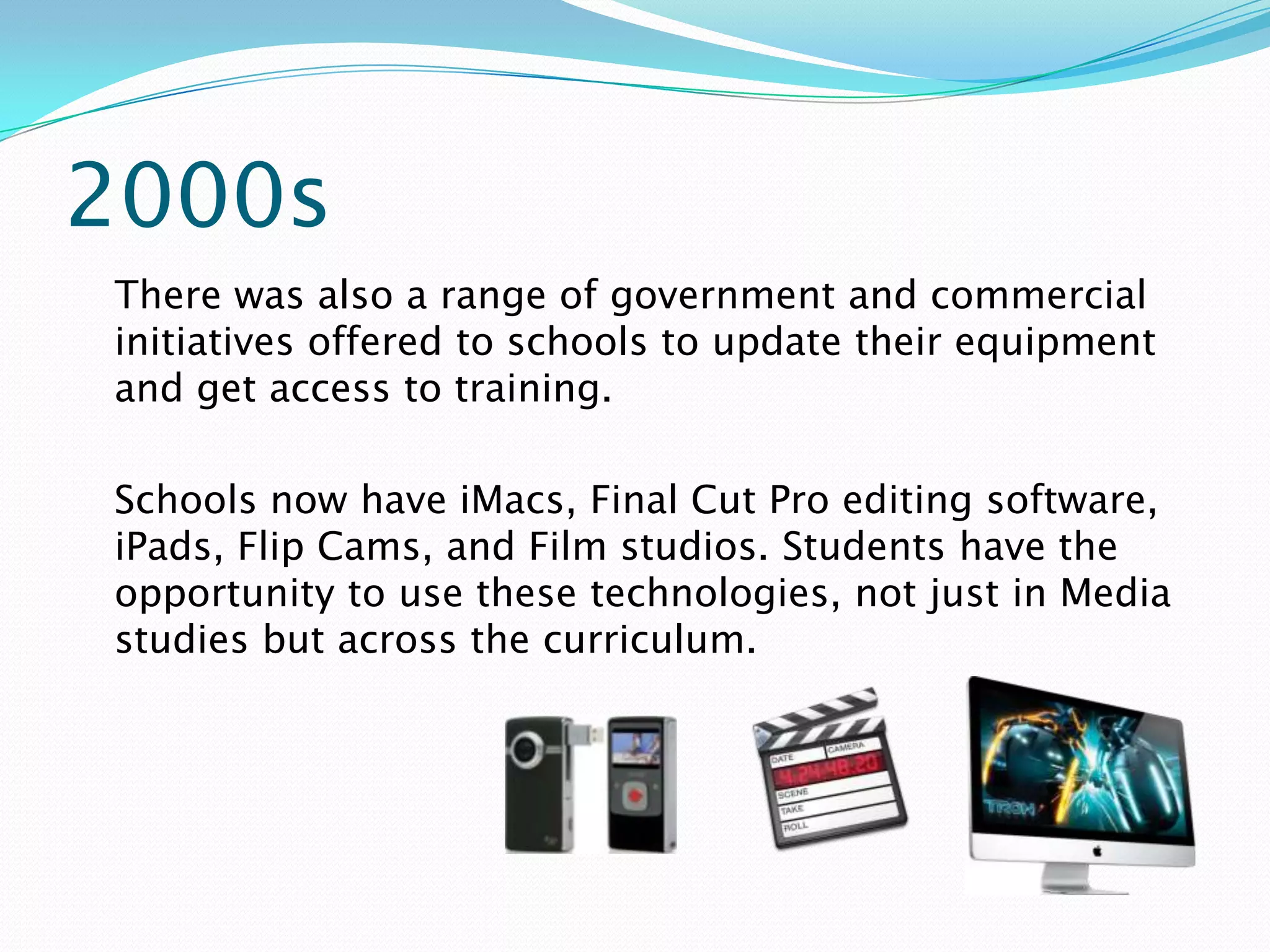 2000s
There was also a range of government and commercial
initiatives offered to schools to update their equipment
and get access to training.

Schools now have iMacs, Final Cut Pro editing software,
iPads, Flip Cams, and Film studios. Students have the
opportunity to use these technologies, not just in Media
studies but across the curriculum.
 