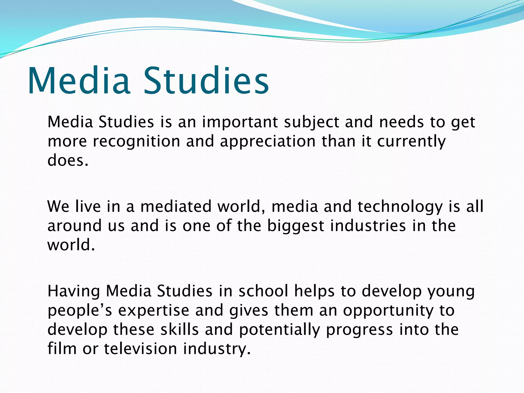 Media Studies
 Media Studies is an important subject and needs to get
 more recognition and appreciation than it currently
 does.

 We live in a mediated world, media and technology is all
 around us and is one of the biggest industries in the
 world.

 Having Media Studies in school helps to develop young
 people’s expertise and gives them an opportunity to
 develop these skills and potentially progress into the
 film or television industry.
 
