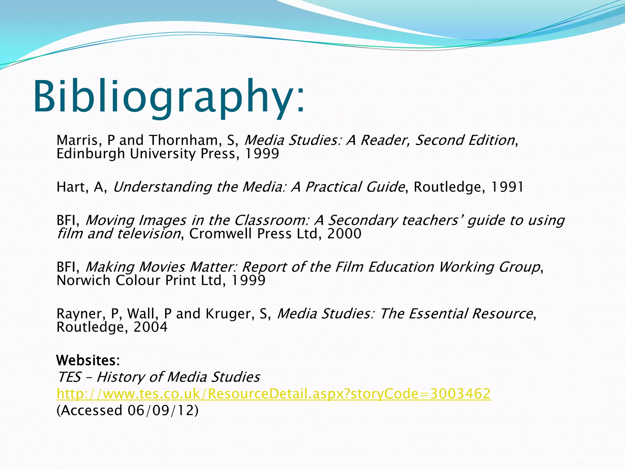 Bibliography:
 Marris, P and Thornham, S, Media Studies: A Reader, Second Edition,
 Edinburgh University Press, 1999

 Hart, A, Understanding the Media: A Practical Guide, Routledge, 1991

 BFI, Moving Images in the Classroom: A Secondary teachers’ guide to using
 film and television, Cromwell Press Ltd, 2000

 BFI, Making Movies Matter: Report of the Film Education Working Group,
 Norwich Colour Print Ltd, 1999

 Rayner, P, Wall, P and Kruger, S, Media Studies: The Essential Resource,
 Routledge, 2004

 Websites:
 TES – History of Media Studies
 http://www.tes.co.uk/ResourceDetail.aspx?storyCode=3003462
 (Accessed 06/09/12)
 