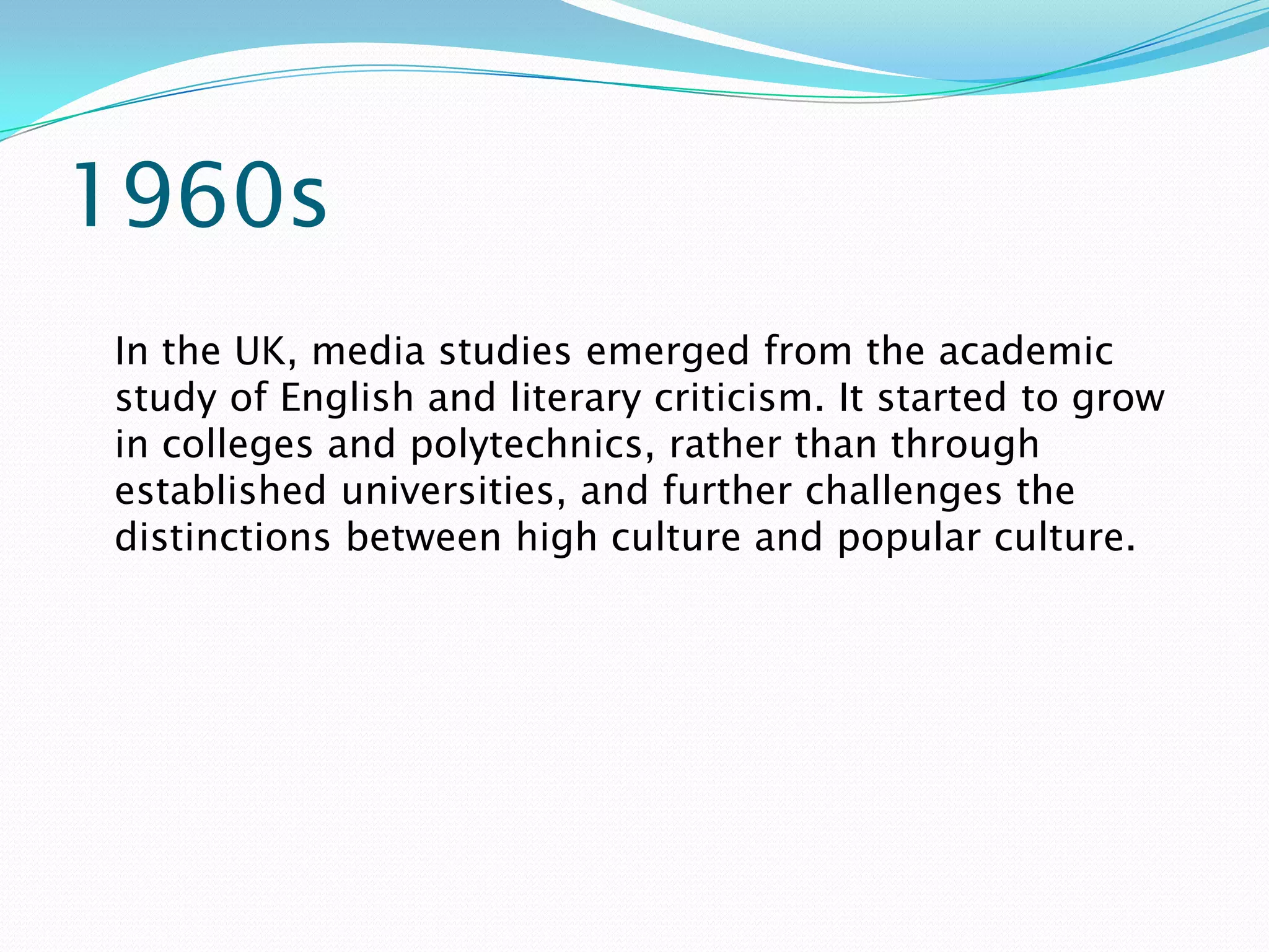 1960s
In the UK, media studies emerged from the academic
study of English and literary criticism. It started to grow
in colleges and polytechnics, rather than through
established universities, and further challenges the
distinctions between high culture and popular culture.
 