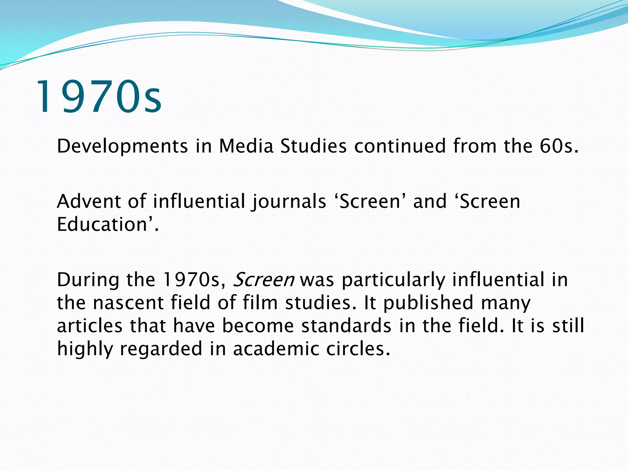 1970s
Developments in Media Studies continued from the 60s.

Advent of influential journals ‘Screen’ and ‘Screen
Education’.

During the 1970s, Screen was particularly influential in
the nascent field of film studies. It published many
articles that have become standards in the field. It is still
highly regarded in academic circles.
 